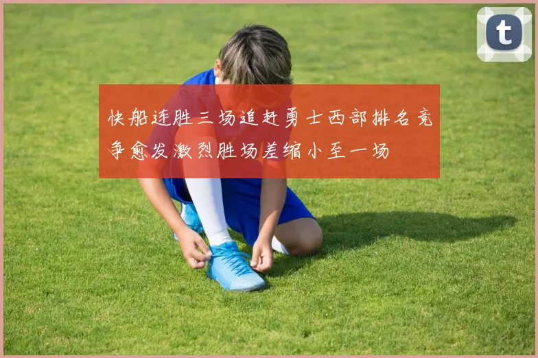 快船连胜三场追赶勇士西部排名竞争愈发激烈胜场差缩小至一场