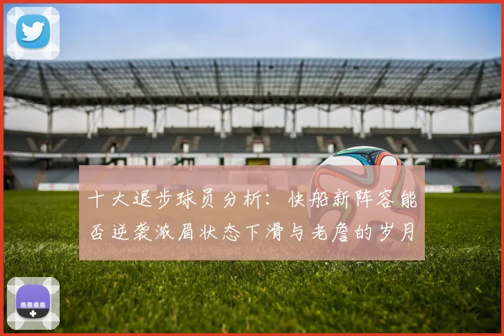 十大退步球员分析：快船新阵容能否逆袭浓眉状态下滑与老詹的岁月流逝