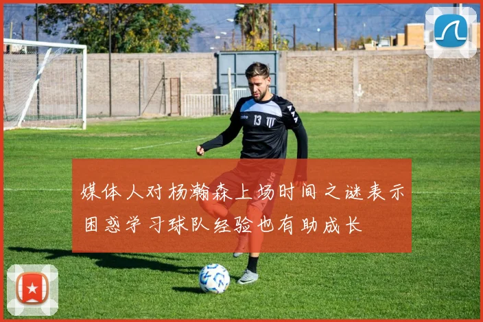 媒体人对杨瀚森上场时间之谜表示困惑学习球队经验也有助成长