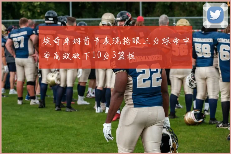 埃奇库姆首节表现抢眼三分球命中率高效砍下10分3篮板
