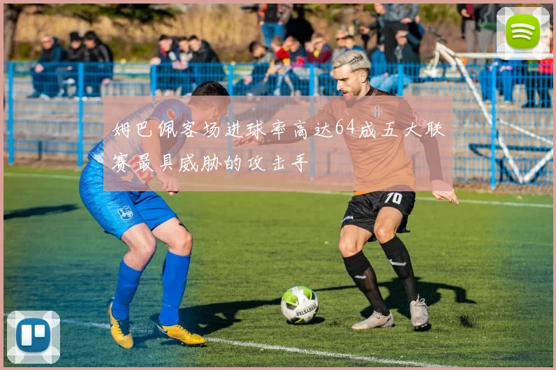 姆巴佩客场进球率高达64成五大联赛最具威胁的攻击手