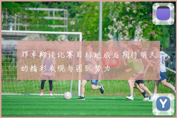 邓卓翔谈比赛目标达成后期待明天的精彩表现与团队努力