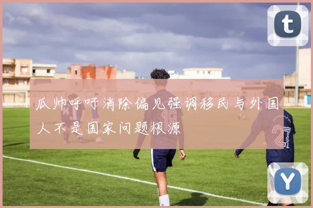 瓜帅呼吁消除偏见强调移民与外国人不是国家问题根源