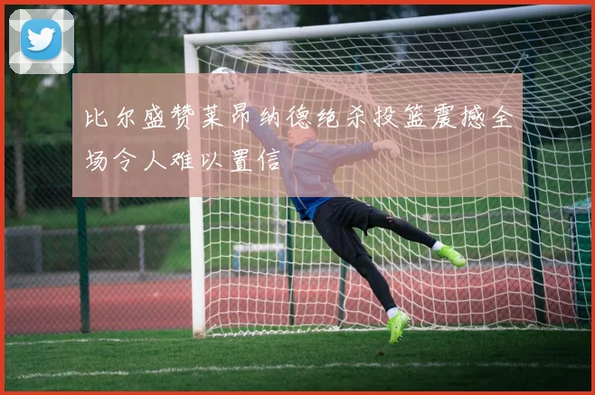 比尔盛赞莱昂纳德绝杀投篮震撼全场令人难以置信