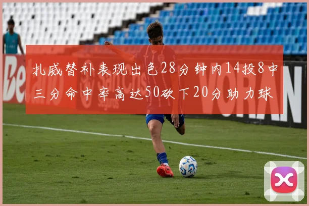 扎威替补表现出色28分钟内14投8中三分命中率高达50砍下20分助力球队进攻稳定