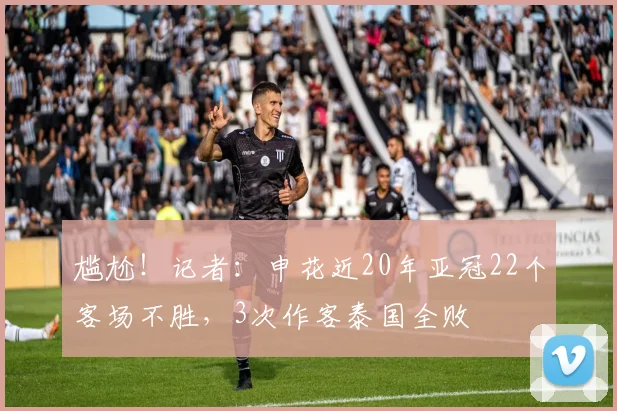 尴尬！记者：申花近20年亚冠22个客场不胜，3次作客泰国全败