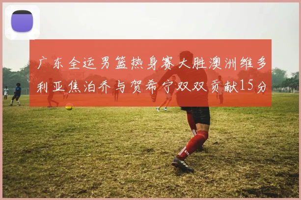 广东全运男篮热身赛大胜澳洲维多利亚焦泊乔与贺希宁双双贡献15分表现出色