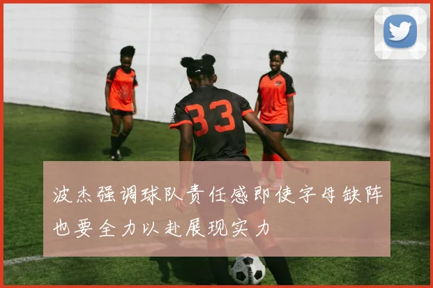 波杰强调球队责任感即使字母缺阵也要全力以赴展现实力