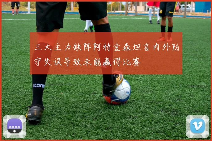三大主力缺阵阿特金森坦言内外防守失误导致未能赢得比赛