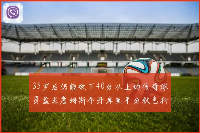 35岁后仍能砍下40分以上的传奇球员盘点詹姆斯乔丹库里平分秋色科比60分马龙曾获MVP