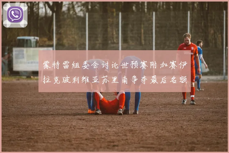蒙特雷组委会讨论世预赛附加赛伊拉克玻利维亚苏里南争夺最后名额
