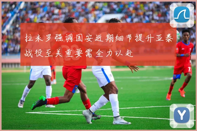 拉米罗强调国安近期细节提升亚泰战役至关重要需全力以赴