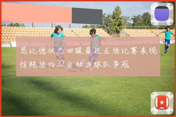 恩比德状态回暖最近五场比赛表现惊艳场均32分助力球队争冠