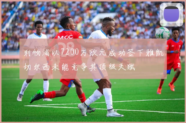 利物浦以7200万欧元成功签下雅凯切尔西未能竞争其顶级天赋