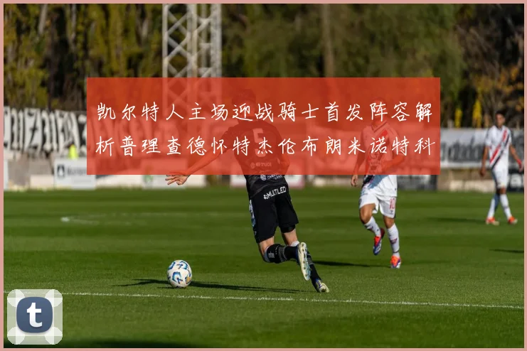 凯尔特人主场迎战骑士首发阵容解析普理查德怀特杰伦布朗米诺特科塔齐聚一堂