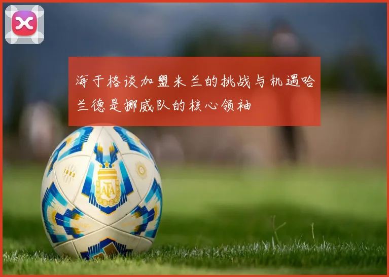 海于格谈加盟米兰的挑战与机遇哈兰德是挪威队的核心领袖