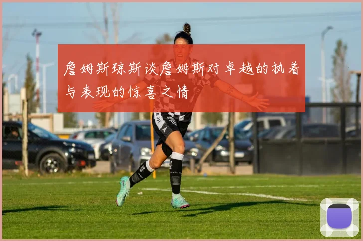詹姆斯琼斯谈詹姆斯对卓越的执着与表现的惊喜之情
