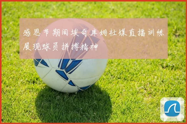 感恩节期间埃奇库姆社媒直播训练展现球员拼搏精神