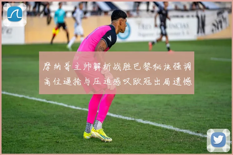 摩纳哥主帅解析战胜巴黎秘诀强调高位逼抢与压迫感叹欧冠出局遗憾