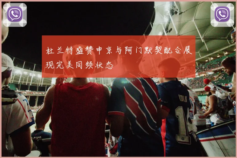 杜兰特盛赞申京与阿门默契配合展现完美同频状态
