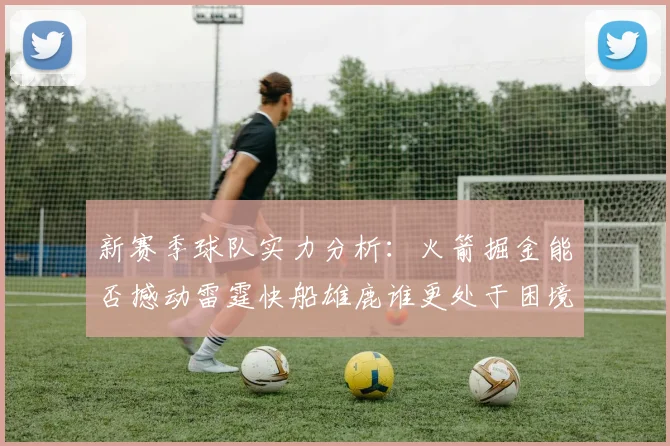 新赛季球队实力分析：火箭掘金能否撼动雷霆快船雄鹿谁更处于困境