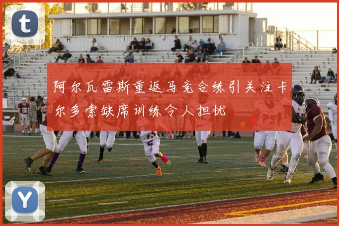阿尔瓦雷斯重返马竞合练引关注卡尔多索缺席训练令人担忧