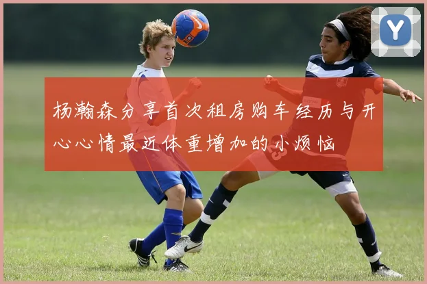 杨瀚森分享首次租房购车经历与开心心情最近体重增加的小烦恼