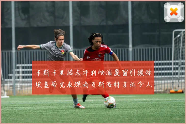 卡斯卡里诺点评利物浦夏窗引援称埃基蒂克表现尚可斯洛特言论令人哭笑不得