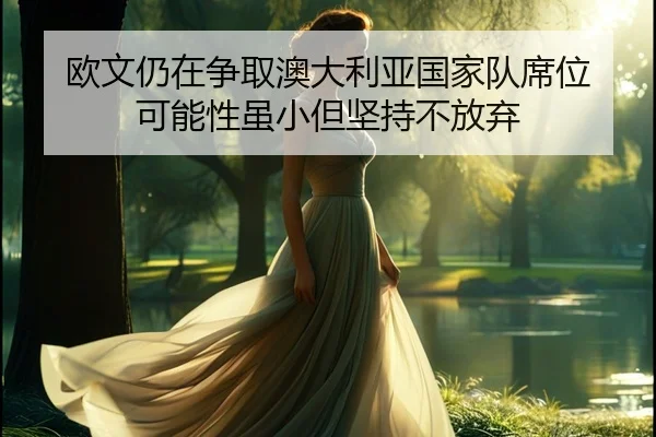 欧文仍在争取澳大利亚国家队席位 可能性虽小但坚持不放弃 - Leyu